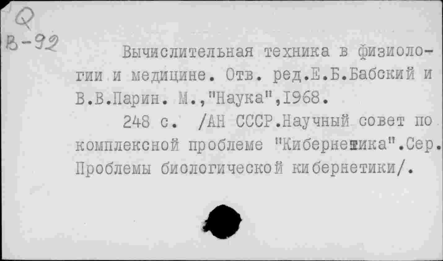 ﻿Вычислительная техника в физиологии и медицине. Отв. ред.Е.Б.Бабский и В.В.Парин. М.,’’Наука", 1968.
248 с. /АН СССР.Научный совет по комплексной проблеме "Кибернеаика”.Сер. Проблемы биологической кибернетики/.